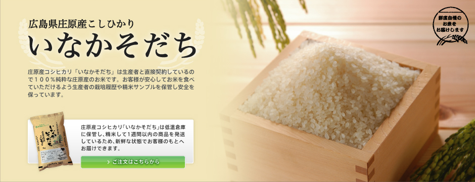 広島県庄原産こしひかり　「いなかそだち」庄原産コシヒカリ「いなかそだち」は生産者と直接契約しているので１００％純粋な庄原産のお米です。
お客様が安心してお米を食べていただけるよう生産者の栽培履歴や精米サンプルを保管し安全を保っています。